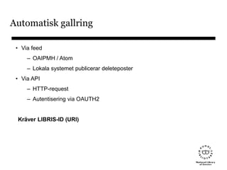 Automatisk gallring
• Via feed
– OAIPMH / Atom
– Lokala systemet publicerar deleteposter
• Via API
– HTTP-request
– Autentisering via OAUTH2
Kräver LIBRIS-ID (URI)
 