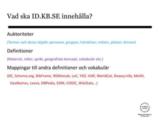 Vad ska ID.KB.SE innehålla?
Auktoriteter
(Termer och deras objekt: personer, grupper, händelser, möten, platser, ämnen)
Definitioner
(Material, roller, språk, geografiska koncept, vokabulär etc.)
Mappingar till andra definitioner och vokabulär
(DC, Schema.org, BibFrame, RDAVocab, LoC, YSO, VIAF, WorldCat, Dewey.info, MeSH,
GeoNames, Lexvo, DBPedia, EDM, CIDOC, WikiData...)
 