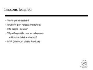 Lessons learned
• Varför gör vi det här?
• Skulle vi gjort något annorlunda?
• Inte fastna i detaljer
• Våga ifrågasätta normer och praxis
– Hur ska datat användas?
• MVP (Minimum Viable Product)
 