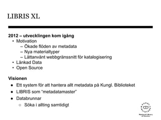 LIBRIS XL
2012 – utvecklingen kom igång
• Motivation
– Ökade flöden av metadata
– Nya materialtyper
– Lättanvänt webbgränssnitt för katalogisering
• Länkad Data
• Open Source
Visionen
● Ett system för att hantera allt metadata på Kungl. Biblioteket
● LIBRIS som “metadatamaster”
● Databrunnar
○ Söka i allting samtidigt
 