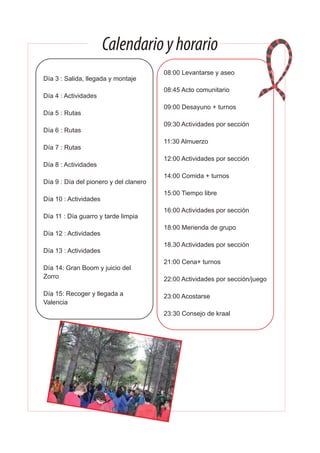 Calendarioyhorario
Día 3 : Salida, llegada y montaje
Día 4 : Actividades
Día 5 : Rutas
Día 6 : Rutas
Día 7 : Rutas
Día 8 : Actividades
Día 9 : Día del pionero y del clanero
Día 10 : Actividades
Día 11 : Día guarro y tarde limpia
Día 12 : Actividades
Día 13 : Actividades
Día 14: Gran Boom y juicio del
Zorro
Día 15: Recoger y llegada a
Valencia
08:00 Levantarse y aseo
08:45 Acto comunitario
09:00 Desayuno + turnos
09:30 Actividades por sección
11:30 Almuerzo
12:00 Actividades por sección
14:00 Comida + turnos
15:00 Tiempo libre
16:00 Actividades por sección
18:00 Merienda de grupo
18.30 Actividades por sección
21:00 Cena+ turnos
22:00 Actividades por sección/juego
23:00 Acostarse
23:30 Consejo de kraal
 