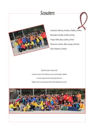 Castores: Marina, Andreu, Pablo y Jeffry
Manada: Estrella, Guille y Vicky
Tropa: Rafa, Bea, Carlos y Aitor
Pioneros: Carlos, Alba ,Jorge y Nacho
Clan: Rubén y Cheko
GRUPO SCOUT NOU FOC
Literato Azorín 39 (Valencia, barrio de Ruzafa). 46005
E-mail: gruposcoutnoufoc@gmail.com
Página web: www.grupscoutnoufoc.blogspot.com.es
Scouters
 