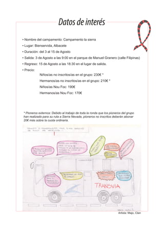 Datosdeinterés
• Nombre del campamento: Campamento la sierra
• Lugar: Bienservida, Albacete
• Duración: del 3 al 15 de Agosto
• Salida: 3 de Agosto a las 9:00 en el parque de Manuel Granero (calle Filipinas)
• Regreso: 15 de Agosto a las 18:30 en el lugar de salida.
• Precio:
Niños/as no inscritos/as en el grupo: 230€ *
Hermanos/as no inscritos/as en el grupo: 210€ *
Niños/as Nou Foc: 190€
Hermanos/as Nou Foc: 170€
* Pioneros externos: Debido al trabajo de toda la ronda que los pioneros del grupo
han realizado para su ruta a Sierra Nevada, pioneros no inscritos deberán abonar
20€ más sobre la cuota ordinaria.
Artista: Majo, Clan
 