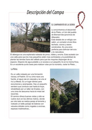 DescripcióndelCampa
EL CAMPAMENTO DE LA SIERRA
Lo encontramos al descender
de la Pileta, a 4 km del pueblo
de Bienservida (provincia de
Albacete).
Está dotado de un refugio con
salón, un comedor al aire libre
techado, cocina y aseos
construidos. Es una zona
perfecta para disfrutar del ocio
y la naturaleza.
El albergue es una explanada rodeada de pinos, robles y encina. Esta acotado con
una valla para que los mas pequeños estén mas controlados y la posibilidad de
plantar las tiendas fuera del vallado para que los mayores dispongan de su
espacio. Dispone de agua potable y un acceso a un pequeño río en la misma finca.
Es un excelente punto base para realizar rutas por la montaña, visitar la Pileta…
La Pileta
Es un valle rodeado por una formación
rocosa, el Padrón. En su cima nace una
fuente, el agua cae en cascada y se une al
río La Mesta. Es un lugar idóneo para
excursiones y acampadas. Hay un pequeño
sendero que conduce casi hasta la hoya,
rehabilitado por un taller de Empleo, con
una zona de descanso hacia la mitad del
recorrido.
El camino ofrece buenas vistas y sólo se
vuelve duro en los últimos metros, donde
por otro lado se realiza parejo al torrente y
rodeado un bello paisaje de laderas con
vetustos árboles como nogales o encinas,
espesas madreselvas...
 
