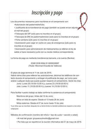 Inscripciónypago
El plazo de pago termina el 11 de Julio de 2015.
Habrá varios días para rellenar las autorizaciones, decirnos los teléfonos de con-
tacto durante el campamento y entregar el justificante de pago, así como para
aclarar cualquier duda que pueda quedar respecto al campamento. Serán los días:
Junio: Lunes 20 (10:00-12:00 h) y Jueves 23 (18:00-20:00 h)
Julio: Lunes 11 (18:00-20:00 h) y Jueves 14 (10:00-12:00 h)
Para facilitar nuestro trabajo se debe confirmar la asistencia al campamento:
Miembros del grupo: Antes del 12 de Junio
Niños en lista de espera: Desde el 13 hasta 26 de Junio
Niños externos: Desde el 27 de Junio hasta 10 de Julio
*Los niños que se inscriban después de su fecha límite no tendrán preferencia respecto a los otros
subgrupos.
Métodos de confirmación (nombre del niño/a + tipo de cuota + sección o edad):
• Al mail del grupo: gruposcoutnoufoc@gmail.com
• Por lista que se repartirá en la reunión informativa del 21 de mayo de 2016.
Los documentos necesarios para inscribirse en el campamento son:
•Autorización del padre/madre/tutor.
• Justificante de la transferencia de pago (también se puede enviar adjunta
al mail del grupo)
• Fotocopia del SIP (solo para no inscritos en el grupo)
• Fotocopia de DNI de padre/madre/tutor (solo para no inscritos en el grupo)
• Ficha sanitaria (solo para no inscritos en el grupo)
• Autorización para viajar en coche en caso de emergencia (solo para no
inscritos en el grupo)
• Autorización para administración de medicamentos (a rellenar el día de
salida si fuera necesario) junto con su receta médica correspondiente.
La forma de pago es mediante transferencia bancaria, a la cuenta (Bankia):
ES06 2038 6564 81 6000028997
(Titular: Moviment Escolta de València)
 