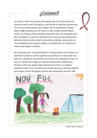 ¡¡Castores!!
Los niños y niñas de la sección de Castores (de 6 a 8 años) tienen la
opción de venir el día 8 de agosto y disfrutar de la mitad del campamento.
Aún así, os recomendamos que vengan todo el campamento, porque
tienen un@s scouters que han hecho un gran trabajo durante toda la
ronda y se merecen hacer todas las actividades que han preparado para
ellos. El objetivo, es seguir la temática y la convivencia del campamento
desde el principio junto al resto de secciones. Además, esta sección es
muy importante para el grupo, porque un campamento con castores es
mucho más alegre y divertido.
Os animamos pues, a que participen los 13 días porque van a disfrutar y a
aprender muchísimo, encima significa el punto final a la ronda solar que
todos los castores se han tomado tan enserio y han realizado tan bien. Si
aun así, decidís que vengan la mitad del campamento, tendréis que
llevarles el día 8 de agosto antes de la hora de comer. La vuelta la
realizarán el día 15 en el autobús con el resto del grupo. Para los castores
que vengan el día 8 de agosto el precio del campamento será de 100€.
Artista: Iratxe, Castores.
 