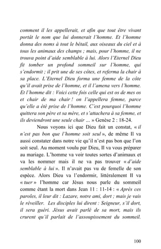 comment il les appellerait, et afin que tout être vivant
portât le nom que lui donnerait l’homme. Et l’homme
donna des noms à tout le bétail, aux oiseaux du ciel et à
tous les animaux des champs ; mais, pour l’homme, il ne
trouva point d’aide semblable à lui. Alors l’Eternel Dieu
fit tomber un profond sommeil sur l’homme, qui
s’endormit ; il prit une de ses côtes, et referma la chair à
sa place. L’Eternel Dieu forma une femme de la côte
qu’il avait prise de l’homme, et il l’amena vers l’homme.
Et l’homme dit : Voici cette fois celle qui est os de mes os
et chair de ma chair ! on l’appellera femme, parce
qu’elle a été prise de l’homme. C’est pourquoi l’homme
quittera son père et sa mère, et s’attachera à sa femme, et
ils deviendront une seule chair … » Genèse 2 : 18-24.
Nous voyons ici que Dieu fait un constat, « il
n’est pas bon que l’homme soit seul », de même Il va
aussi constater dans notre vie qu’il n’est pas bon que l’on
soit seul. Au moment voulu par Dieu, Il va vous préparer
au mariage. L’homme va voir toutes sortes d’animaux et
va les nommer mais il ne va pas trouver « d’aide
semblable à lui ». Il n’avait pas vu de femelle de son
espèce. Alors Dieu va l’endormir, littéralement Il va
« tuer » l’homme car Jésus nous parle du sommeil
comme étant la mort dans Jean 11 : 11-14 : « Après ces
paroles, il leur dit : Lazare, notre ami, dort ; mais je vais
le réveiller. Les disciples lui dirent : Seigneur, s’il dort,
il sera guéri. Jésus avait parlé de sa mort, mais ils
crurent qu’il parlait de l’assoupissement du sommeil.
100
 