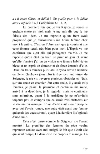 a-t-il entre Christ et Bélial ? Ou quelle part a le fidèle
avec l’infidèle ? » 2 Corinthiens 6 : 14-15.
La première fois que je vis Kayiba, je ressentis
quelque chose en moi, mais je me suis dis que je me
faisais des idées. Je me rappelle qu’un frère avait
prophétisé que je rencontrerais ma future femme chez
moi à la prière. C’est en l’observant que je constatai que
cette femme serait très bien pour moi. L’Esprit va me
confirmer que c’est elle qui partagerait ma vie. Je me
rappelle qu’on était en train de prier un jour et avant
qu’elle n’arrive j’ai vu en vision une femme habillée en
bleue et un esprit de douceur et de force émanait d’elle.
Deux ou trois minutes plus tard, Kayiba arrivait habillée
en bleue. Quelques jours plus tard je reçu une vision du
Seigneur, je me vis traverser plusieurs obstacles et j’étais
sur une route en chantier. Sur cette route, il y avait trois
femmes, je passai la première et continuai ma route,
arrivé à la deuxième, je la regardai mais je continuais
sans m’arrêter, quant à la troisième je ne m’arrêtais
toujours pas. Je compris que ce serait trois obstacles sur
le chemin du mariage. L’une d’elle était mon ex-copine
avec qui j’avais rompu, une autre était aussi une femme
qui avait des vues sur moi, quant à la dernière il s’agissait
d’une amie.
Cela s’est passé comme le Seigneur me l’avait
montré ! La première des femmes du rêve voulut
reprendre contact avec moi malgré le fait que c’était elle
qui avait rompu. La deuxième me proposa le mariage. La
102
 
