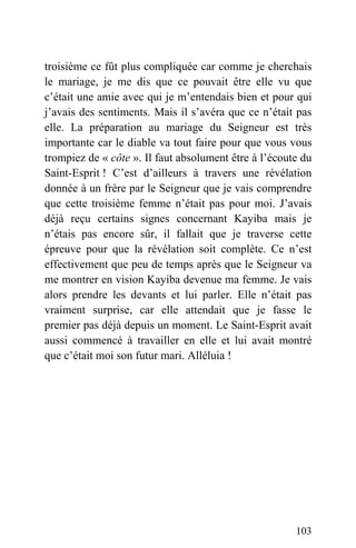 troisième ce fût plus compliquée car comme je cherchais
le mariage, je me dis que ce pouvait être elle vu que
c’était une amie avec qui je m’entendais bien et pour qui
j’avais des sentiments. Mais il s’avéra que ce n’était pas
elle. La préparation au mariage du Seigneur est très
importante car le diable va tout faire pour que vous vous
trompiez de « côte ». Il faut absolument être à l’écoute du
Saint-Esprit ! C’est d’ailleurs à travers une révélation
donnée à un frère par le Seigneur que je vais comprendre
que cette troisième femme n’était pas pour moi. J’avais
déjà reçu certains signes concernant Kayiba mais je
n’étais pas encore sûr, il fallait que je traverse cette
épreuve pour que la révélation soit complète. Ce n’est
effectivement que peu de temps après que le Seigneur va
me montrer en vision Kayiba devenue ma femme. Je vais
alors prendre les devants et lui parler. Elle n’était pas
vraiment surprise, car elle attendait que je fasse le
premier pas déjà depuis un moment. Le Saint-Esprit avait
aussi commencé à travailler en elle et lui avait montré
que c’était moi son futur mari. Alléluia !
103
 