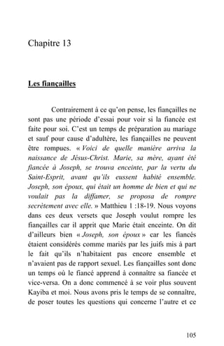 Chapitre 13
Les fiançailles
Contrairement à ce qu’on pense, les fiançailles ne
sont pas une période d’essai pour voir si la fiancée est
faite pour soi. C’est un temps de préparation au mariage
et sauf pour cause d’adultère, les fiançailles ne peuvent
être rompues. « Voici de quelle manière arriva la
naissance de Jésus-Christ. Marie, sa mère, ayant été
fiancée à Joseph, se trouva enceinte, par la vertu du
Saint-Esprit, avant qu’ils eussent habité ensemble.
Joseph, son époux, qui était un homme de bien et qui ne
voulait pas la diffamer, se proposa de rompre
secrètement avec elle. » Matthieu 1 :18-19. Nous voyons
dans ces deux versets que Joseph voulut rompre les
fiançailles car il apprit que Marie était enceinte. On dit
d’ailleurs bien « Joseph, son époux » car les fiancés
étaient considérés comme mariés par les juifs mis à part
le fait qu’ils n’habitaient pas encore ensemble et
n’avaient pas de rapport sexuel. Les fiançailles sont donc
un temps où le fiancé apprend à connaître sa fiancée et
vice-versa. On a donc commencé à se voir plus souvent
Kayiba et moi. Nous avons pris le temps de se connaître,
de poser toutes les questions qui concerne l’autre et ce
105
 