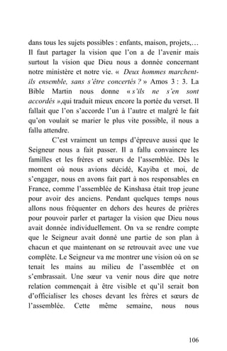 dans tous les sujets possibles : enfants, maison, projets,…
Il faut partager la vision que l’on a de l’avenir mais
surtout la vision que Dieu nous a donnée concernant
notre ministère et notre vie. « Deux hommes marchent-
ils ensemble, sans s’être concertés ? » Amos 3 : 3. La
Bible Martin nous donne « s’ils ne s’en sont
accordés »,qui traduit mieux encore la portée du verset. Il
fallait que l’on s’accorde l’un à l’autre et malgré le fait
qu’on voulait se marier le plus vite possible, il nous a
fallu attendre.
C’est vraiment un temps d’épreuve aussi que le
Seigneur nous a fait passer. Il a fallu convaincre les
familles et les frères et sœurs de l’assemblée. Dès le
moment où nous avions décidé, Kayiba et moi, de
s’engager, nous en avons fait part à nos responsables en
France, comme l’assemblée de Kinshasa était trop jeune
pour avoir des anciens. Pendant quelques temps nous
allons nous fréquenter en dehors des heures de prières
pour pouvoir parler et partager la vision que Dieu nous
avait donnée individuellement. On va se rendre compte
que le Seigneur avait donné une partie de son plan à
chacun et que maintenant on se retrouvait avec une vue
complète. Le Seigneur va me montrer une vision où on se
tenait les mains au milieu de l’assemblée et on
s’embrassait. Une sœur va venir nous dire que notre
relation commençait à être visible et qu’il serait bon
d’officialiser les choses devant les frères et sœurs de
l’assemblée. Cette même semaine, nous nous
106
 