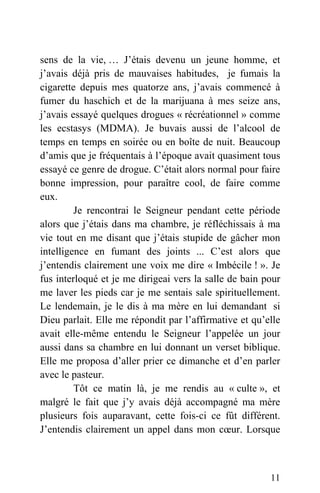 sens de la vie, … J’étais devenu un jeune homme, et
j’avais déjà pris de mauvaises habitudes, je fumais la
cigarette depuis mes quatorze ans, j’avais commencé à
fumer du haschich et de la marijuana à mes seize ans,
j’avais essayé quelques drogues « récréationnel » comme
les ecstasys (MDMA). Je buvais aussi de l’alcool de
temps en temps en soirée ou en boîte de nuit. Beaucoup
d’amis que je fréquentais à l’époque avait quasiment tous
essayé ce genre de drogue. C’était alors normal pour faire
bonne impression, pour paraître cool, de faire comme
eux.
Je rencontrai le Seigneur pendant cette période
alors que j’étais dans ma chambre, je réfléchissais à ma
vie tout en me disant que j’étais stupide de gâcher mon
intelligence en fumant des joints ... C’est alors que
j’entendis clairement une voix me dire « Imbécile ! ». Je
fus interloqué et je me dirigeai vers la salle de bain pour
me laver les pieds car je me sentais sale spirituellement.
Le lendemain, je le dis à ma mère en lui demandant si
Dieu parlait. Elle me répondit par l’affirmative et qu’elle
avait elle-même entendu le Seigneur l’appelée un jour
aussi dans sa chambre en lui donnant un verset biblique.
Elle me proposa d’aller prier ce dimanche et d’en parler
avec le pasteur.
Tôt ce matin là, je me rendis au « culte », et
malgré le fait que j’y avais déjà accompagné ma mère
plusieurs fois auparavant, cette fois-ci ce fût différent.
J’entendis clairement un appel dans mon cœur. Lorsque
11
 