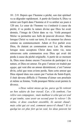 10 : 2-9. Depuis que l’homme a péché, son état spirituel
va se dégrader rapidement. A partir de Genèse 6, Dieu va
retirer son Esprit dans l’homme et il va arrêter ses jours à
120 ans. Le cœur de l’homme va s’endurcir à cause du
péché, il va perdre la nature divine que Dieu lui avait
donnée, l’image de Christ dans sa vie. Voilà pourquoi
Moïse va permettre aux Juifs de pouvoir divorcer. Mais
lorsque Christ va venir sur terre, Il va ramener les choses
comme au commencement. Adam et Eve parlait avec
Dieu, ils étaient en communion avec Lui. De même
lorsque nous acceptons Christ dans notre vie, nous
retrouvons cette communion avec Dieu qui avait été
perdu à cause du péché originelle. A partir de ce moment
là, Dieu nous donne encore l’occasion de participer à sa
nature, et Dieu est amour. En grec l’amour est traduit par
agape, qui veut dire un amour désintéressé, c’est l’amour
divin, celui que nous avions perdu. Sans cette amour que
Dieu répand dans nos cœurs par l’action du Saint-Esprit,
il était devenu difficile à l’homme d’aimer son prochain
et même sa femme. Voilà pourquoi Moïse avait permis le
divorce.
« Deux valent mieux qu’un, parce qu’ils retirent
un bon salaire de leur travail. Car, s’ils tombent, l’un
relève son compagnon ; mais malheur à celui qui est seul
et qui tombe, sans avoir un second pour le relever ! De
même, si deux couchent ensemble, ils auront chaud ;
mais celui qui est seul, comment aura-t-il chaud ? Et si
quelqu’un est plus fort qu’un seul, les deux peuvent lui
110
 