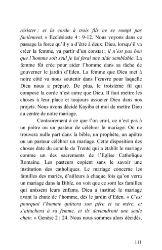 résister ; et la corde à trois fils ne se rompt pas
facilement. » Ecclésiaste 4 : 9-12. Nous voyons dans ce
passage la force qu’il y a d’être à deux. Dieu, lorsqu’il va
créer la femme, va partir d’un constat ; il n’est pas bon
que l’homme soit seul je lui ferai une aide semblable. La
femme fût crée pour aider l’homme dans sa tâche de
gouverner le jardin d’Eden. La femme que Dieu met à
notre côté va nous soutenir dans l’œuvre pour laquelle
Dieu nous a préparé. De plus, le troisième fil qui
compose la corde n’est autre que Dieu. Il faut mettre les
choses à leur place et toujours associer Dieu dans nos
projets. Nous avons décidé Kayiba et moi de mettre Dieu
au centre de notre mariage.
Contrairement à ce que l’on croit, ce n’est pas à
un prêtre ou un pasteur de célébrer le mariage. On ne
trouvera nulle part dans la bible, un prophète, un apôtre
ou un pasteur célébrer un mariage. Cette disposition des
choses date du concile de Trente qui a établit le mariage
comme un des sacrements de l’Eglise Catholique
Romaine. Les pasteurs copient sans le savoir une
institution des catholiques. Le mariage concerne les
familles des mariés, d’ailleurs à chaque fois qu’on verra
un mariage dans la Bible, on voit que ce sont les familles
qui unissent leurs enfants. Dieu a institué le mariage
avant la chute de l’homme, dès le jardin d’Eden. « C’est
pourquoi l’homme quittera son père et sa mère, et
s’attachera à sa femme, et ils deviendront une seule
chair. » Genèse 2 : 24. Nous nous sommes alors décidés,
111
 