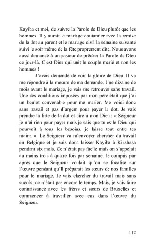 Kayiba et moi, de suivre la Parole de Dieu plutôt que les
hommes. Il y aurait le mariage coutumier avec la remise
de la dot au parent et le mariage civil la semaine suivante
suivi le soir même de la fête proprement dite. Nous avons
aussi demandé à un pasteur de prêcher la Parole de Dieu
ce jour-là. C’est Dieu qui unit le couple marié et non les
hommes !
J’avais demandé de voir la gloire de Dieu. Il va
me répondre à la mesure de ma demande. Une dizaine de
mois avant le mariage, je vais me retrouver sans travail.
Une des conditions imposées par mon père était que j’ai
un boulot convenable pour me marier. Me voici donc
sans travail et pas d’argent pour payer la dot. Je vais
prendre la liste de la dot et dire à mon Dieu : « Seigneur
je n’ai rien pour payer mais je sais que tu es le Dieu qui
pourvoit à tous les besoins, je laisse tout entre tes
mains. ». Le Seigneur va m’envoyer chercher du travail
en Belgique et je vais donc laisser Kayiba à Kinshasa
pendant six mois. Ce n’était pas facile mais on s’appelait
au moins trois à quatre fois par semaine. Je compris par
après que le Seigneur voulait qu’on se focalise sur
l’œuvre pendant qu’Il préparait les cœurs de nos familles
pour le mariage. Je vais chercher du travail mais sans
succès, ce n’était pas encore le temps. Mais, je vais faire
connaissance avec les frères et sœurs de Bruxelles et
commencer à travailler avec eux dans l’œuvre du
Seigneur.
112
 