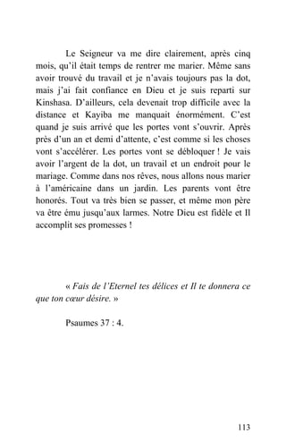 Le Seigneur va me dire clairement, après cinq
mois, qu’il était temps de rentrer me marier. Même sans
avoir trouvé du travail et je n’avais toujours pas la dot,
mais j’ai fait confiance en Dieu et je suis reparti sur
Kinshasa. D’ailleurs, cela devenait trop difficile avec la
distance et Kayiba me manquait énormément. C’est
quand je suis arrivé que les portes vont s’ouvrir. Après
près d’un an et demi d’attente, c’est comme si les choses
vont s’accélérer. Les portes vont se débloquer ! Je vais
avoir l’argent de la dot, un travail et un endroit pour le
mariage. Comme dans nos rêves, nous allons nous marier
à l’américaine dans un jardin. Les parents vont être
honorés. Tout va très bien se passer, et même mon père
va être ému jusqu’aux larmes. Notre Dieu est fidèle et Il
accomplit ses promesses !
« Fais de l’Eternel tes délices et Il te donnera ce
que ton cœur désire. »
Psaumes 37 : 4.
113
 