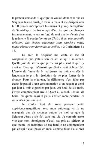 le pasteur demanda si quelqu’un voulait donner sa vie au
Seigneur Jésus-Christ, je levai la main et me dirigeai vers
lui. Il pria en m’imposant les mains et je reçu le baptême
du Saint-Esprit. Je fus rempli d’un feu qui me changea
instantanément, je sus au fond de moi que je n’étais plus
le même. « Si quelqu’un est en Christ, il est une nouvelle
création. Les choses anciennes sont passées ; voici,
toutes choses sont devenues nouvelles. » 2 Corinthiens 5 :
17.
Le soir, le Seigneur me visita et me fit
comprendre que j’étais son enfant et qu’Il m’aimait.
Quelle joie de savoir que je n’étais plus seul et qu’il y
avait un Dieu qui m’aimait, qui était vivant et bien réel.
L’envie de fumer de la marijuana me quitta et dès le
lendemain je pris la résolution de ne plus fumer de la
drogue. Pour la cigarette, la délivrance s’est faite par
étape, je passai d’une consommation d’un paquet et demi
par jour à trois cigarettes par jour. Au bout de six mois,
j’avais complètement arrêté. Quant à l’alcool, l’envie de
boire me quitta aussi et j’allais rester sobre pendant les
six années qui suivirent.
Je voulus tout de suite partager cette
expérience magnifique avec mon entourage et je ne
manquais pas de raconter autour de moi ce que le
Seigneur Jésus avait fait dans ma vie. Je compris assez
vite que mon témoignage n’était pas pris au sérieux et
que même les membres de ma famille ne comprenaient
pas ce qui s’était passé en moi. Comme Jésus l’a si bien
12
 