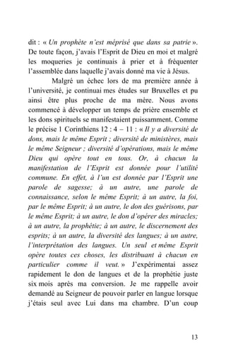 dit : « Un prophète n’est méprisé que dans sa patrie ».
De toute façon, j’avais l’Esprit de Dieu en moi et malgré
les moqueries je continuais à prier et à fréquenter
l’assemblée dans laquelle j’avais donné ma vie à Jésus.
Malgré un échec lors de ma première année à
l’université, je continuai mes études sur Bruxelles et pu
ainsi être plus proche de ma mère. Nous avons
commencé à développer un temps de prière ensemble et
les dons spirituels se manifestaient puissamment. Comme
le précise 1 Corinthiens 12 : 4 – 11 : « Il y a diversité de
dons, mais le même Esprit ; diversité de ministères, mais
le même Seigneur ; diversité d’opérations, mais le même
Dieu qui opère tout en tous. Or, à chacun la
manifestation de l’Esprit est donnée pour l’utilité
commune. En effet, à l’un est donnée par l’Esprit une
parole de sagesse; à un autre, une parole de
connaissance, selon le même Esprit; à un autre, la foi,
par le même Esprit; à un autre, le don des guérisons, par
le même Esprit; à un autre, le don d’opérer des miracles;
à un autre, la prophétie; à un autre, le discernement des
esprits; à un autre, la diversité des langues; à un autre,
l’interprétation des langues. Un seul et même Esprit
opère toutes ces choses, les distribuant à chacun en
particulier comme il veut. » J’expérimentai assez
rapidement le don de langues et de la prophétie juste
six mois après ma conversion. Je me rappelle avoir
demandé au Seigneur de pouvoir parler en langue lorsque
j’étais seul avec Lui dans ma chambre. D’un coup
13
 