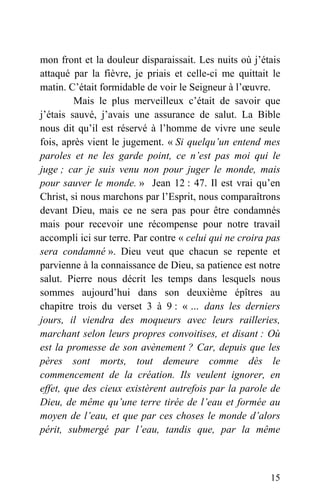 mon front et la douleur disparaissait. Les nuits où j’étais
attaqué par la fièvre, je priais et celle-ci me quittait le
matin. C’était formidable de voir le Seigneur à l’œuvre.
Mais le plus merveilleux c’était de savoir que
j’étais sauvé, j’avais une assurance de salut. La Bible
nous dit qu’il est réservé à l’homme de vivre une seule
fois, après vient le jugement. « Si quelqu’un entend mes
paroles et ne les garde point, ce n’est pas moi qui le
juge ; car je suis venu non pour juger le monde, mais
pour sauver le monde. » Jean 12 : 47. Il est vrai qu’en
Christ, si nous marchons par l’Esprit, nous comparaîtrons
devant Dieu, mais ce ne sera pas pour être condamnés
mais pour recevoir une récompense pour notre travail
accompli ici sur terre. Par contre « celui qui ne croira pas
sera condamné ». Dieu veut que chacun se repente et
parvienne à la connaissance de Dieu, sa patience est notre
salut. Pierre nous décrit les temps dans lesquels nous
sommes aujourd’hui dans son deuxième épîtres au
chapitre trois du verset 3 à 9 : « … dans les derniers
jours, il viendra des moqueurs avec leurs railleries,
marchant selon leurs propres convoitises, et disant : Où
est la promesse de son avènement ? Car, depuis que les
pères sont morts, tout demeure comme dès le
commencement de la création. Ils veulent ignorer, en
effet, que des cieux existèrent autrefois par la parole de
Dieu, de même qu’une terre tirée de l’eau et formée au
moyen de l’eau, et que par ces choses le monde d’alors
périt, submergé par l’eau, tandis que, par la même
15
 