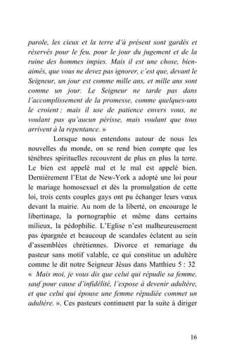 parole, les cieux et la terre d’à présent sont gardés et
réservés pour le feu, pour le jour du jugement et de la
ruine des hommes impies. Mais il est une chose, bien-
aimés, que vous ne devez pas ignorer, c’est que, devant le
Seigneur, un jour est comme mille ans, et mille ans sont
comme un jour. Le Seigneur ne tarde pas dans
l’accomplissement de la promesse, comme quelques-uns
le croient ; mais il use de patience envers vous, ne
voulant pas qu’aucun périsse, mais voulant que tous
arrivent à la repentance. »
Lorsque nous entendons autour de nous les
nouvelles du monde, on se rend bien compte que les
ténèbres spirituelles recouvrent de plus en plus la terre.
Le bien est appelé mal et le mal est appelé bien.
Dernièrement l’Etat de New-York a adopté une loi pour
le mariage homosexuel et dès la promulgation de cette
loi, trois cents couples gays ont pu échanger leurs vœux
devant la mairie. Au nom de la liberté, on encourage le
libertinage, la pornographie et même dans certains
milieux, la pédophilie. L’Eglise n’est malheureusement
pas épargnée et beaucoup de scandales éclatent au sein
d’assemblées chrétiennes. Divorce et remariage du
pasteur sans motif valable, ce qui constitue un adultère
comme le dit notre Seigneur Jésus dans Matthieu 5 : 32
« Mais moi, je vous dis que celui qui répudie sa femme,
sauf pour cause d’infidélité, l’expose à devenir adultère,
et que celui qui épouse une femme répudiée commet un
adultère. ». Ces pasteurs continuent par la suite à diriger
16
 