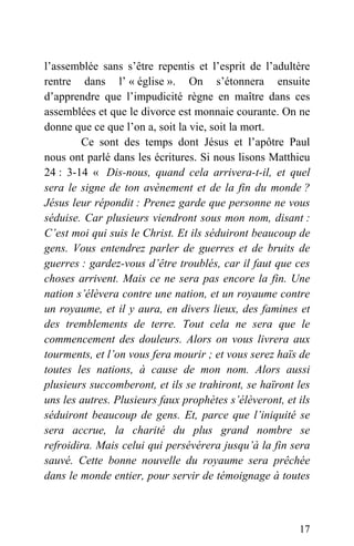 l’assemblée sans s’être repentis et l’esprit de l’adultère
rentre dans l’ « église ». On s’étonnera ensuite
d’apprendre que l’impudicité règne en maître dans ces
assemblées et que le divorce est monnaie courante. On ne
donne que ce que l’on a, soit la vie, soit la mort.
Ce sont des temps dont Jésus et l’apôtre Paul
nous ont parlé dans les écritures. Si nous lisons Matthieu
24 : 3-14 « Dis-nous, quand cela arrivera-t-il, et quel
sera le signe de ton avènement et de la fin du monde ?
Jésus leur répondit : Prenez garde que personne ne vous
séduise. Car plusieurs viendront sous mon nom, disant :
C’est moi qui suis le Christ. Et ils séduiront beaucoup de
gens. Vous entendrez parler de guerres et de bruits de
guerres : gardez-vous d’être troublés, car il faut que ces
choses arrivent. Mais ce ne sera pas encore la fin. Une
nation s’élèvera contre une nation, et un royaume contre
un royaume, et il y aura, en divers lieux, des famines et
des tremblements de terre. Tout cela ne sera que le
commencement des douleurs. Alors on vous livrera aux
tourments, et l’on vous fera mourir ; et vous serez haïs de
toutes les nations, à cause de mon nom. Alors aussi
plusieurs succomberont, et ils se trahiront, se haïront les
uns les autres. Plusieurs faux prophètes s’élèveront, et ils
séduiront beaucoup de gens. Et, parce que l’iniquité se
sera accrue, la charité du plus grand nombre se
refroidira. Mais celui qui persévérera jusqu’à la fin sera
sauvé. Cette bonne nouvelle du royaume sera prêchée
dans le monde entier, pour servir de témoignage à toutes
17
 