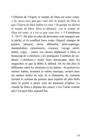 l’effusion de l’Esprit, le temple de Dieu est notre corps.
« Ne savez-vous pas que vous êtes le temple de Dieu et
que l’Esprit de Dieu habite en vous ? Si quelqu’un détruit
le temple de Dieu, Dieu le détruira ; car le temple de
Dieu est saint, et c’est ce que vous êtes. » 1 Corinthiens
3 : 16-17. De plus en plus de personnes sont marqués par
le péché, et ils souillent leurs corps. Orgueil, manque de
pardon, jalousie, envie, débauche, petit-copinage,
manipulation, cartomancie, voyance, voyage astral,
tantra, yoga,… toutes ces choses déplaisent à Dieu et
beaucoup de « chrétiens » les pratiquent. Combien de soi-
disant « chrétiens » lisent leurs horoscopes dans les
magazines or que la Bible le défend. On ne fait plus la
différence entre les chrétiens et les païens : ils portent les
mêmes habits, écoutent la même musique, sortent dans
les mêmes boîtes de nuit. Et le dimanche, ils viennent
écouter le sermon du pasteur pour repartir de plus belle
dans le péché à peine sorti du bâtiment d’église. La
crainte de Dieu a disparu des cœurs, c’est l’amer constat
que l’on peut faire aujourd’hui.
19
 