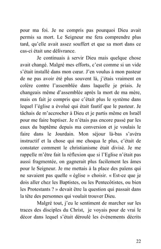 pour ma foi. Je ne compris pas pourquoi Dieu avait
permis sa mort. Le Seigneur me fera comprendre plus
tard, qu’elle avait assez souffert et que sa mort dans ce
cas-ci était une délivrance.
Je continuais à servir Dieu mais quelque chose
avait changé. Malgré mes efforts, c’est comme si un vide
s’était installé dans mon cœur. J’en voulus à mon pasteur
de ne pas avoir été plus souvent là, j’étais vraiment en
colère contre l’assemblée dans laquelle je priais. Je
changeais même d’assemblée après la mort de ma mère,
mais en fait je compris que c’était plus le système dans
lequel l’église a évolué qui était fautif que le pasteur. Je
tâchais de m’accrocher à Dieu et je partis même en Israël
pour me faire baptiser. Je n’étais pas encore passé par les
eaux du baptême depuis ma conversion et je voulais le
faire dans le Jourdain. Mon séjour là-bas s’avéra
instructif et la chose qui me choqua le plus, c’était de
constater comment le christianisme était divisé. Je me
rappelle m’être fait la réflexion que si l’Eglise n’était pas
aussi fragmentée, on gagnerait plus facilement les âmes
pour le Seigneur. Je me mettais à la place des païens qui
ne savaient pas quelle « église » choisir. « Est-ce que je
dois aller chez les Baptistes, ou les Pentecôtistes, ou bien
les Protestants ? » devait être la question qui passait dans
la tête des personnes qui voulait trouver Dieu.
Malgré tout, j’eu le sentiment de marcher sur les
traces des disciples du Christ, je voyais pour de vrai le
décor dans lequel s’était déroulé les événements décrits
22
 