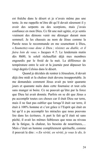 est fraîche dans le désert et je n’avais même pas une
tente. Je me rappelle m’être dit qu’il devait sûrement il y
avoir des serpents ou des scorpions, mais j’avais
confiance en mon Dieu. Ce fût une nuit agitée, et je sentis
vraiment des démons venir me déranger durant mon
sommeil. Je les chassais au nom de Jésus comme la
Parole nous le recommande en me soumettant à Dieu,
« Soumettez-vous donc à Dieu ; résistez au diable, et il
fuira loin de vous. » Jacques 4 :7. Le lendemain matin
dès 8h00, le soleil réchauffait déjà mes membres
engourdis par le froid de la nuit. La différence de
température entre le soir et la journée peut dépasser les
vingt degrés Celsius dans le désert.
Quand je décidais de rentrer à Jérusalem, il devait
déjà être midi et la chaleur était devenu insupportable. Je
me demandais comment Jésus avait pu tenir quarante
jours et quarante nuits dans cette fournaise et tout cela
sans manger ni boire. Ce ne pouvait qu’être par la force
que Dieu lui avait donnée. Parfois on se dit que Jésus a
pu accomplir toutes ces choses car il était Dieu sur terre,
mais il ne faut pas oublier que lorsqu’il était sur terre, il
était à 100% homme et c’est grâce à l’Esprit qui était en
lui qu’il a pu accomplir les miracles que nous pouvons
lire dans les écritures. A part le fait qu’il était né sans
péché, il avait les mêmes faiblesses que nous au niveau
de la fatigue, la chaleur, les besoins de nourritures,…
Mais c’était un homme complètement spirituelle, comme
il pouvait le dire : « En vérité, en vérité, je vous le dis, le
24
 