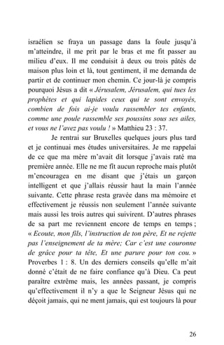 israélien se fraya un passage dans la foule jusqu’à
m’atteindre, il me prit par le bras et me fit passer au
milieu d’eux. Il me conduisit à deux ou trois pâtés de
maison plus loin et là, tout gentiment, il me demanda de
partir et de continuer mon chemin. Ce jour-là je compris
pourquoi Jésus a dit « Jérusalem, Jérusalem, qui tues les
prophètes et qui lapides ceux qui te sont envoyés,
combien de fois ai-je voulu rassembler tes enfants,
comme une poule rassemble ses poussins sous ses ailes,
et vous ne l’avez pas voulu ! » Matthieu 23 : 37.
Je rentrai sur Bruxelles quelques jours plus tard
et je continuai mes études universitaires. Je me rappelai
de ce que ma mère m’avait dit lorsque j’avais raté ma
première année. Elle ne me fît aucun reproche mais plutôt
m’encouragea en me disant que j’étais un garçon
intelligent et que j’allais réussir haut la main l’année
suivante. Cette phrase resta gravée dans ma mémoire et
effectivement je réussis non seulement l’année suivante
mais aussi les trois autres qui suivirent. D’autres phrases
de sa part me reviennent encore de temps en temps ;
« Ecoute, mon fils, l’instruction de ton père, Et ne rejette
pas l’enseignement de ta mère; Car c’est une couronne
de grâce pour ta tête, Et une parure pour ton cou. »
Proverbes 1 : 8. Un des derniers conseils qu’elle m’ait
donné c’était de ne faire confiance qu’à Dieu. Ca peut
paraître extrême mais, les années passant, je compris
qu’effectivement il n’y a que le Seigneur Jésus qui ne
déçoit jamais, qui ne ment jamais, qui est toujours là pour
26
 