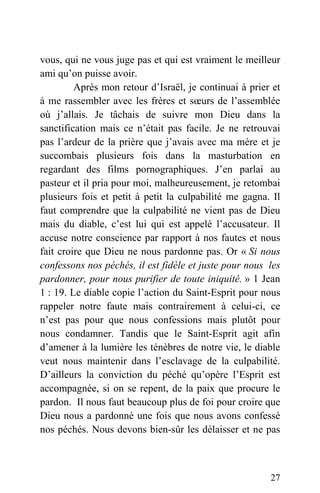 vous, qui ne vous juge pas et qui est vraiment le meilleur
ami qu’on puisse avoir.
Après mon retour d’Israël, je continuai à prier et
à me rassembler avec les frères et sœurs de l’assemblée
où j’allais. Je tâchais de suivre mon Dieu dans la
sanctification mais ce n’était pas facile. Je ne retrouvai
pas l’ardeur de la prière que j’avais avec ma mère et je
succombais plusieurs fois dans la masturbation en
regardant des films pornographiques. J’en parlai au
pasteur et il pria pour moi, malheureusement, je retombai
plusieurs fois et petit à petit la culpabilité me gagna. Il
faut comprendre que la culpabilité ne vient pas de Dieu
mais du diable, c’est lui qui est appelé l’accusateur. Il
accuse notre conscience par rapport à nos fautes et nous
fait croire que Dieu ne nous pardonne pas. Or « Si nous
confessons nos péchés, il est fidèle et juste pour nous les
pardonner, pour nous purifier de toute iniquité. » 1 Jean
1 : 19. Le diable copie l’action du Saint-Esprit pour nous
rappeler notre faute mais contrairement à celui-ci, ce
n’est pas pour que nous confessions mais plutôt pour
nous condamner. Tandis que le Saint-Esprit agit afin
d’amener à la lumière les ténèbres de notre vie, le diable
veut nous maintenir dans l’esclavage de la culpabilité.
D’ailleurs la conviction du péché qu’opère l’Esprit est
accompagnée, si on se repent, de la paix que procure le
pardon. Il nous faut beaucoup plus de foi pour croire que
Dieu nous a pardonné une fois que nous avons confessé
nos péchés. Nous devons bien-sûr les délaisser et ne pas
27
 