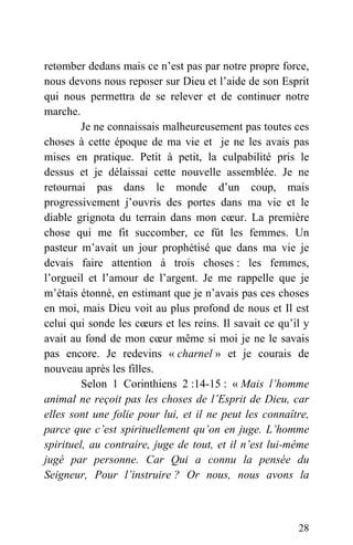 retomber dedans mais ce n’est pas par notre propre force,
nous devons nous reposer sur Dieu et l’aide de son Esprit
qui nous permettra de se relever et de continuer notre
marche.
Je ne connaissais malheureusement pas toutes ces
choses à cette époque de ma vie et je ne les avais pas
mises en pratique. Petit à petit, la culpabilité pris le
dessus et je délaissai cette nouvelle assemblée. Je ne
retournai pas dans le monde d’un coup, mais
progressivement j’ouvris des portes dans ma vie et le
diable grignota du terrain dans mon cœur. La première
chose qui me fit succomber, ce fût les femmes. Un
pasteur m’avait un jour prophétisé que dans ma vie je
devais faire attention à trois choses : les femmes,
l’orgueil et l’amour de l’argent. Je me rappelle que je
m’étais étonné, en estimant que je n’avais pas ces choses
en moi, mais Dieu voit au plus profond de nous et Il est
celui qui sonde les cœurs et les reins. Il savait ce qu’il y
avait au fond de mon cœur même si moi je ne le savais
pas encore. Je redevins « charnel » et je courais de
nouveau après les filles.
Selon 1 Corinthiens 2 :14-15 : « Mais l’homme
animal ne reçoit pas les choses de l’Esprit de Dieu, car
elles sont une folie pour lui, et il ne peut les connaître,
parce que c’est spirituellement qu’on en juge. L’homme
spirituel, au contraire, juge de tout, et il n’est lui-même
jugé par personne. Car Qui a connu la pensée du
Seigneur, Pour l’instruire ? Or nous, nous avons la
28
 