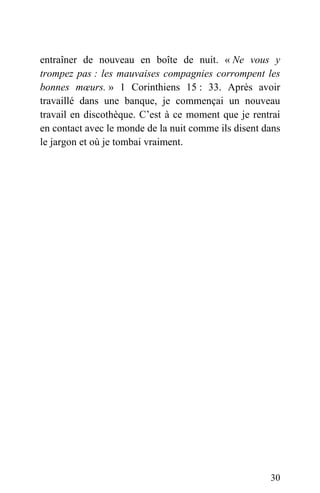 entraîner de nouveau en boîte de nuit. « Ne vous y
trompez pas : les mauvaises compagnies corrompent les
bonnes mœurs. » 1 Corinthiens 15 : 33. Après avoir
travaillé dans une banque, je commençai un nouveau
travail en discothèque. C’est à ce moment que je rentrai
en contact avec le monde de la nuit comme ils disent dans
le jargon et où je tombai vraiment.
30
 