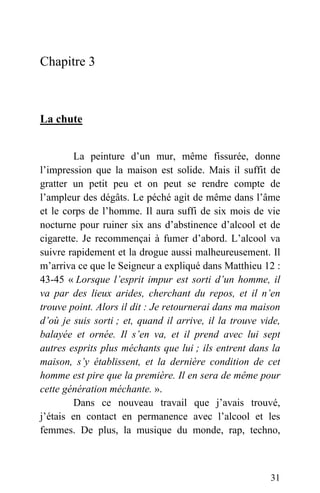 Chapitre 3
La chute
La peinture d’un mur, même fissurée, donne
l’impression que la maison est solide. Mais il suffit de
gratter un petit peu et on peut se rendre compte de
l’ampleur des dégâts. Le péché agit de même dans l’âme
et le corps de l’homme. Il aura suffi de six mois de vie
nocturne pour ruiner six ans d’abstinence d’alcool et de
cigarette. Je recommençai à fumer d’abord. L’alcool va
suivre rapidement et la drogue aussi malheureusement. Il
m’arriva ce que le Seigneur a expliqué dans Matthieu 12 :
43-45 « Lorsque l’esprit impur est sorti d’un homme, il
va par des lieux arides, cherchant du repos, et il n’en
trouve point. Alors il dit : Je retournerai dans ma maison
d’où je suis sorti ; et, quand il arrive, il la trouve vide,
balayée et ornée. Il s’en va, et il prend avec lui sept
autres esprits plus méchants que lui ; ils entrent dans la
maison, s’y établissent, et la dernière condition de cet
homme est pire que la première. Il en sera de même pour
cette génération méchante. ».
Dans ce nouveau travail que j’avais trouvé,
j’étais en contact en permanence avec l’alcool et les
femmes. De plus, la musique du monde, rap, techno,
31
 