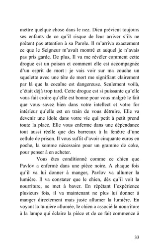 mettre quelque chose dans le nez. Dieu prévient toujours
ses enfants de ce qu’il risque de leur arriver s’ils ne
prêtent pas attention à sa Parole. Il m’arriva exactement
ce que le Seigneur m’avait montré et auquel je n’avais
pas pris garde. De plus, Il va me révéler comment cette
drogue est un poison et comment elle est accompagnée
d’un esprit de mort : je vais voir sur ma couche un
squelette avec une tête de mort me signifiant clairement
par là que la cocaïne est dangereuse. Seulement voilà,
c’était déjà trop tard. Cette drogue est si puissante qu’elle
vous fait croire qu’elle est bonne pour vous malgré le fait
que vous savez bien dans votre intellect et votre for
intérieur qu’elle est en train de vous détruire. Elle va
devenir une idole dans votre vie qui petit à petit prend
toute la place. Elle vous enferme dans une dépendance
tout aussi réelle que des barreaux à la fenêtre d’une
cellule de prison. Il vous suffit d’avoir cinquante euros en
poche, la somme nécessaire pour un gramme de coke,
pour penser à en acheter.
Vous êtes conditionné comme ce chien que
Pavlov a enfermé dans une pièce noire. A chaque fois
qu’il va lui donner à manger, Pavlov va allumer la
lumière. Il va constater que le chien, dès qu’il voit la
nourriture, se met à baver. En répétant l’expérience
plusieurs fois, il va maintenant ne plus lui donner à
manger directement mais juste allumer la lumière. En
voyant la lumière allumée, le chien a associé la nourriture
à la lampe qui éclaire la pièce et de ce fait commence à
33
 
