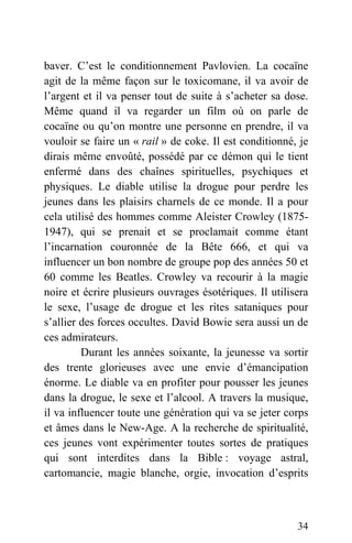 baver. C’est le conditionnement Pavlovien. La cocaïne
agit de la même façon sur le toxicomane, il va avoir de
l’argent et il va penser tout de suite à s’acheter sa dose.
Même quand il va regarder un film où on parle de
cocaïne ou qu’on montre une personne en prendre, il va
vouloir se faire un « rail » de coke. Il est conditionné, je
dirais même envoûté, possédé par ce démon qui le tient
enfermé dans des chaînes spirituelles, psychiques et
physiques. Le diable utilise la drogue pour perdre les
jeunes dans les plaisirs charnels de ce monde. Il a pour
cela utilisé des hommes comme Aleister Crowley (1875-
1947), qui se prenait et se proclamait comme étant
l’incarnation couronnée de la Bête 666, et qui va
influencer un bon nombre de groupe pop des années 50 et
60 comme les Beatles. Crowley va recourir à la magie
noire et écrire plusieurs ouvrages ésotériques. Il utilisera
le sexe, l’usage de drogue et les rites sataniques pour
s’allier des forces occultes. David Bowie sera aussi un de
ces admirateurs.
Durant les années soixante, la jeunesse va sortir
des trente glorieuses avec une envie d’émancipation
énorme. Le diable va en profiter pour pousser les jeunes
dans la drogue, le sexe et l’alcool. A travers la musique,
il va influencer toute une génération qui va se jeter corps
et âmes dans le New-Age. A la recherche de spiritualité,
ces jeunes vont expérimenter toutes sortes de pratiques
qui sont interdites dans la Bible : voyage astral,
cartomancie, magie blanche, orgie, invocation d’esprits
34
 