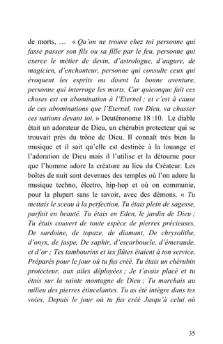 de morts, … « Qu’on ne trouve chez toi personne qui
fasse passer son fils ou sa fille par le feu, personne qui
exerce le métier de devin, d’astrologue, d’augure, de
magicien, d’enchanteur, personne qui consulte ceux qui
évoquent les esprits ou disent la bonne aventure,
personne qui interroge les morts. Car quiconque fait ces
choses est en abomination à l’Eternel ; et c’est à cause
de ces abominations que l’Eternel, ton Dieu, va chasser
ces nations devant toi. » Deutéronome 18 :10. Le diable
était un adorateur de Dieu, un chérubin protecteur qui se
trouvait près du trône de Dieu. Il connaît très bien la
musique et il sait qu’elle est destinée à la louange et
l’adoration de Dieu mais il l’utilise et la détourne pour
que l’homme adore la créature au lieu du Créateur. Les
boîtes de nuit sont devenues des temples où l’on adore la
musique techno, électro, hip-hop et où on communie,
pour la plupart sans le savoir, avec des démons. « Tu
mettais le sceau à la perfection, Tu étais plein de sagesse,
parfait en beauté. Tu étais en Eden, le jardin de Dieu ;
Tu étais couvert de toute espèce de pierres précieuses,
De sardoine, de topaze, de diamant, De chrysolithe,
d’onyx, de jaspe, De saphir, d’escarboucle, d’émeraude,
et d’or ; Tes tambourins et tes flûtes étaient à ton service,
Préparés pour le jour où tu fus créé. Tu étais un chérubin
protecteur, aux ailes déployées ; Je t’avais placé et tu
étais sur la sainte montagne de Dieu ; Tu marchais au
milieu des pierres étincelantes. Tu as été intègre dans tes
voies, Depuis le jour où tu fus créé Jusqu’à celui où
35
 