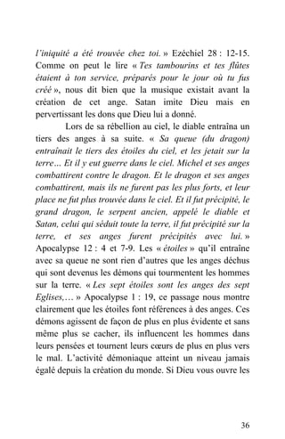 l’iniquité a été trouvée chez toi. » Ezéchiel 28 : 12-15.
Comme on peut le lire « Tes tambourins et tes flûtes
étaient à ton service, préparés pour le jour où tu fus
créé », nous dit bien que la musique existait avant la
création de cet ange. Satan imite Dieu mais en
pervertissant les dons que Dieu lui a donné.
Lors de sa rébellion au ciel, le diable entraîna un
tiers des anges à sa suite. « Sa queue (du dragon)
entraînait le tiers des étoiles du ciel, et les jetait sur la
terre… Et il y eut guerre dans le ciel. Michel et ses anges
combattirent contre le dragon. Et le dragon et ses anges
combattirent, mais ils ne furent pas les plus forts, et leur
place ne fut plus trouvée dans le ciel. Et il fut précipité, le
grand dragon, le serpent ancien, appelé le diable et
Satan, celui qui séduit toute la terre, il fut précipité sur la
terre, et ses anges furent précipités avec lui. »
Apocalypse 12 : 4 et 7-9. Les « étoiles » qu’il entraîne
avec sa queue ne sont rien d’autres que les anges déchus
qui sont devenus les démons qui tourmentent les hommes
sur la terre. « Les sept étoiles sont les anges des sept
Eglises,… » Apocalypse 1 : 19, ce passage nous montre
clairement que les étoiles font références à des anges. Ces
démons agissent de façon de plus en plus évidente et sans
même plus se cacher, ils influencent les hommes dans
leurs pensées et tournent leurs cœurs de plus en plus vers
le mal. L’activité démoniaque atteint un niveau jamais
égalé depuis la création du monde. Si Dieu vous ouvre les
36
 