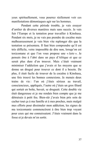 yeux spirituellement, vous pourrez réellement voir ces
manifestations démoniaques agir sur les hommes.
Pendant cette période trouble, je vais essayer
d’arrêter de diverses manières mais sans succès. Je vais
fuir l’Europe et la tentation pour travailler à Kinshasa.
Pendant six mois, je ne vais pas prendre de cocaïne mais
malheureusement je vais bien vite replonger dès que la
tentation se présentera. Il faut bien comprendre qu’il est
très difficile, voire impossible de dire non, lorsqu’on est
toxicomane et que l’on vous propose une « latte ». Je
pensais être à l’abri dans un pays d’Afrique et que ce
serait plus dure d’en trouver. Mais c’était vraiment
minimiser l’addiction que j’avais et les moyens que se
donne un drogué pour trouver ce dont il a besoin. De
plus, il était facile de trouver de la cocaïne à Kinshasa,
une fois trouvé les bonnes connexions. Je menais deux
trains de vie : l’un où j’étais sérieux au travail,
consciencieux, appliqués, l’autre où j’étais un gros fêtard
qui sortait en boîte, buvait, se droguait. Cette double vie
était dangereuse et je me rendais bien compte que je me
détruisais à petit feu. Bien-sûr j’avais bien pris soin de
cacher tout ça à ma famille et à mes proches, mais malgré
mes efforts pour dissimuler mon addiction, les signes de
ma toxicomanie commencèrent à être bien trop voyant
pour ceux qui me connaissaient. J’étais vraiment dans la
fosse et je devais m’en sortir.
37
 