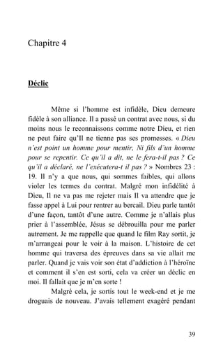 Chapitre 4
Déclic
Même si l’homme est infidèle, Dieu demeure
fidèle à son alliance. Il a passé un contrat avec nous, si du
moins nous le reconnaissons comme notre Dieu, et rien
ne peut faire qu’Il ne tienne pas ses promesses. « Dieu
n’est point un homme pour mentir, Ni fils d’un homme
pour se repentir. Ce qu’il a dit, ne le fera-t-il pas ? Ce
qu’il a déclaré, ne l’exécutera-t il pas ? » Nombres 23 :
19. Il n’y a que nous, qui sommes faibles, qui allons
violer les termes du contrat. Malgré mon infidélité à
Dieu, Il ne va pas me rejeter mais Il va attendre que je
fasse appel à Lui pour rentrer au bercail. Dieu parle tantôt
d’une façon, tantôt d’une autre. Comme je n’allais plus
prier à l’assemblée, Jésus se débrouilla pour me parler
autrement. Je me rappelle que quand le film Ray sortit, je
m’arrangeai pour le voir à la maison. L’histoire de cet
homme qui traversa des épreuves dans sa vie allait me
parler. Quand je vais voir son état d’addiction à l’héroïne
et comment il s’en est sorti, cela va créer un déclic en
moi. Il fallait que je m’en sorte !
Malgré cela, je sortis tout le week-end et je me
droguais de nouveau. J’avais tellement exagéré pendant
39
 