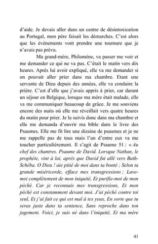 d’aide. Je devais aller dans un centre de désintoxication
au Portugal, mon père faisait les démarches. C’est alors
que les événements vont prendre une tournure que je
n’avais pas prévu.
Ma grand-mère, Philomène, va passer me voir et
me demander ce qui ne va pas. C’était le matin vers dix
heures. Après lui avoir expliqué, elle va me demander si
on pouvait aller prier dans ma chambre. Etant une
servante de Dieu depuis des années, elle va conduire la
prière. C’est d’elle que j’avais appris à prier, car durant
un séjour en Belgique, lorsque ma mère était malade, elle
va me communiquer beaucoup de grâce. Je me souviens
encore des nuits où elle me réveillait vers quatre heures
du matin pour prier. Je la suivis donc dans ma chambre et
elle me demanda d’ouvrir ma bible dans le livre des
Psaumes. Elle me fit lire une dizaine de psaumes et je ne
me rappelle pas de tous mais l’un d’entre eux va me
toucher particulièrement. Il s’agit de Psaume 51 : « Au
chef des chantres. Psaume de David. Lorsque Nathan, le
prophète, vint à lui, après que David fut allé vers Bath-
Schéba. O Dieu ! aie pitié de moi dans ta bonté ; Selon ta
grande miséricorde, efface mes transgressions ; Lave-
moi complètement de mon iniquité, Et purifie-moi de mon
péché. Car je reconnais mes transgressions, Et mon
péché est constamment devant moi. J’ai péché contre toi
seul, Et j’ai fait ce qui est mal à tes yeux, En sorte que tu
seras juste dans ta sentence, Sans reproche dans ton
jugement. Voici, je suis né dans l’iniquité, Et ma mère
41
 