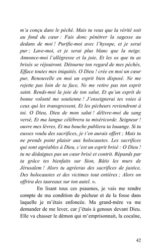 m’a conçu dans le péché. Mais tu veux que la vérité soit
au fond du cœur : Fais donc pénétrer la sagesse au
dedans de moi ! Purifie-moi avec l’hysope, et je serai
pur ; Lave-moi, et je serai plus blanc que la neige.
Annonce-moi l’allégresse et la joie, Et les os que tu as
brisés se réjouiront. Détourne ton regard de mes péchés,
Efface toutes mes iniquités. O Dieu ! crée en moi un cœur
pur, Renouvelle en moi un esprit bien disposé. Ne me
rejette pas loin de ta face, Ne me retire pas ton esprit
saint. Rends-moi la joie de ton salut, Et qu’un esprit de
bonne volonté me soutienne ! J’enseignerai tes voies à
ceux qui les transgressent, Et les pécheurs reviendront à
toi. O Dieu, Dieu de mon salut ! délivre-moi du sang
versé, Et ma langue célébrera ta miséricorde. Seigneur !
ouvre mes lèvres, Et ma bouche publiera ta louange. Si tu
eusses voulu des sacrifices, je t’en aurais offert ; Mais tu
ne prends point plaisir aux holocaustes. Les sacrifices
qui sont agréables à Dieu, c’est un esprit brisé : O Dieu !
tu ne dédaignes pas un cœur brisé et contrit. Répands par
ta grâce tes bienfaits sur Sion, Bâtis les murs de
Jérusalem ! Alors tu agréeras des sacrifices de justice,
Des holocaustes et des victimes tout entières ; Alors on
offrira des taureaux sur ton autel. ».
En lisant tous ces psaumes, je vais me rendre
compte de ma condition de pécheur et de la fosse dans
laquelle je m’étais enfoncée. Ma grand-mère va me
demander de me lever, car j’étais à genoux devant Dieu.
Elle va chasser le démon qui m’emprisonnait, la cocaïne,
42
 