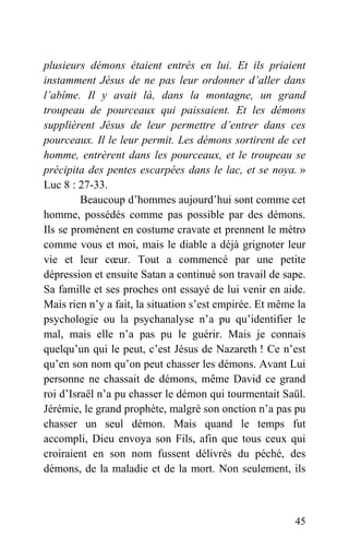 plusieurs démons étaient entrés en lui. Et ils priaient
instamment Jésus de ne pas leur ordonner d’aller dans
l’abîme. Il y avait là, dans la montagne, un grand
troupeau de pourceaux qui paissaient. Et les démons
supplièrent Jésus de leur permettre d’entrer dans ces
pourceaux. Il le leur permit. Les démons sortirent de cet
homme, entrèrent dans les pourceaux, et le troupeau se
précipita des pentes escarpées dans le lac, et se noya. »
Luc 8 : 27-33.
Beaucoup d’hommes aujourd’hui sont comme cet
homme, possédés comme pas possible par des démons.
Ils se promènent en costume cravate et prennent le métro
comme vous et moi, mais le diable a déjà grignoter leur
vie et leur cœur. Tout a commencé par une petite
dépression et ensuite Satan a continué son travail de sape.
Sa famille et ses proches ont essayé de lui venir en aide.
Mais rien n’y a fait, la situation s’est empirée. Et même la
psychologie ou la psychanalyse n’a pu qu’identifier le
mal, mais elle n’a pas pu le guérir. Mais je connais
quelqu’un qui le peut, c’est Jésus de Nazareth ! Ce n’est
qu’en son nom qu’on peut chasser les démons. Avant Lui
personne ne chassait de démons, même David ce grand
roi d’Israël n’a pu chasser le démon qui tourmentait Saül.
Jérémie, le grand prophète, malgré son onction n’a pas pu
chasser un seul démon. Mais quand le temps fut
accompli, Dieu envoya son Fils, afin que tous ceux qui
croiraient en son nom fussent délivrés du péché, des
démons, de la maladie et de la mort. Non seulement, ils
45
 