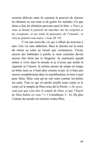 seraient délivrés mais ils auraient le pouvoir de chasser
les démons en son nom et de guérir les malades. Ce que
Jésus a fait, les chrétiens peuvent aussi le faire. « Voici, je
vous ai donné le pouvoir de marcher sur les serpents et
les scorpions, et sur toute la puissance de l’ennemi ; et
rien ne pourra vous nuire. » Luc 10 :19.
C’est une nouvelle vie qui s’offrait de nouveau à
moi. Une vie sans addiction. Mais le chemin sur la route
du retour au salut ne faisait que commencer. J’avais
encore des habitudes à perdre et mon caractère devait
encore être brisé par le Seigneur. Je continuais quand
même à vivre dans le monde et je n’avais pas arrêté la
cigarette et l’alcool. Je sortais encore de temps en temps
en boîte mais ce n’était plus comme avant. Je n’étais pas
encore complètement dans la sanctification, la mise à part
pour Dieu. Dieu veut qu’on soit saint comme lui-même
est saint. Tout ce qui est péché souille notre corps or le
corps est le temple de Dieu nous dit la Parole. « Ne savez-
vous pas que vous êtes le temple de Dieu, et que l’Esprit
de Dieu habite en vous ? » 1 Corinthiens 3 : 16. De plus
l’amour du monde est inimitié contre Dieu.
46
 