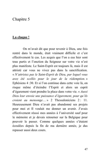 Chapitre 5
La claque !
On m’avait dit que pour revenir à Dieu, une fois
rentré dans le monde, était vraiment difficile et c’est
effectivement le cas. Les acquis que l’on a eus hier sont
tous partis et l’onction du Seigneur sur votre vie n’est
plus manifeste. Le Saint-Esprit est toujours là, mais il est
attristé car vous ne vivez pas dans la sanctification.
« N’attristez pas le Saint-Esprit de Dieu, par lequel vous
avez été scellés pour le jour de la rédemption. »
Ephésiens 4 :30. Et si l’on continue dans cette voie là, on
risque même d’éteindre l’Esprit et alors un esprit
d’égarement vient prendre la place dans votre vie. « Aussi
Dieu leur envoie une puissance d’égarement, pour qu’ils
croient au mensonge… » 2 Thessaloniciens 2 : 11.
Heureusement Dieu n’avait pas abandonné ses projets
pour moi et Il voulait me donner un avenir. J’avais
effectivement réussi mes années à l’université sauf pour
le mémoire et je devais retourner sur la Belgique pour
pouvoir le passer. Comme quelques années s’étaient
écoulées depuis la fin de ma dernière année, je dus
repasser aussi deux cours.
47
 