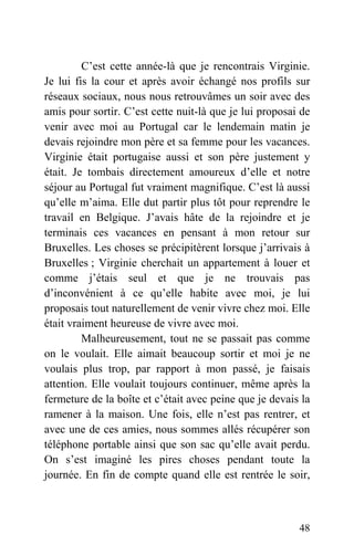 C’est cette année-là que je rencontrais Virginie.
Je lui fis la cour et après avoir échangé nos profils sur
réseaux sociaux, nous nous retrouvâmes un soir avec des
amis pour sortir. C’est cette nuit-là que je lui proposai de
venir avec moi au Portugal car le lendemain matin je
devais rejoindre mon père et sa femme pour les vacances.
Virginie était portugaise aussi et son père justement y
était. Je tombais directement amoureux d’elle et notre
séjour au Portugal fut vraiment magnifique. C’est là aussi
qu’elle m’aima. Elle dut partir plus tôt pour reprendre le
travail en Belgique. J’avais hâte de la rejoindre et je
terminais ces vacances en pensant à mon retour sur
Bruxelles. Les choses se précipitèrent lorsque j’arrivais à
Bruxelles ; Virginie cherchait un appartement à louer et
comme j’étais seul et que je ne trouvais pas
d’inconvénient à ce qu’elle habite avec moi, je lui
proposais tout naturellement de venir vivre chez moi. Elle
était vraiment heureuse de vivre avec moi.
Malheureusement, tout ne se passait pas comme
on le voulait. Elle aimait beaucoup sortir et moi je ne
voulais plus trop, par rapport à mon passé, je faisais
attention. Elle voulait toujours continuer, même après la
fermeture de la boîte et c’était avec peine que je devais la
ramener à la maison. Une fois, elle n’est pas rentrer, et
avec une de ces amies, nous sommes allés récupérer son
téléphone portable ainsi que son sac qu’elle avait perdu.
On s’est imaginé les pires choses pendant toute la
journée. En fin de compte quand elle est rentrée le soir,
48
 