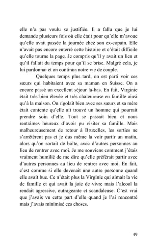 elle n’a pas voulu se justifiée. Il a fallu que je lui
demande plusieurs fois où elle était pour qu’elle m’avoue
qu’elle avait passée la journée chez son ex-copain. Elle
n’avait pas encore enterré cette histoire et c’était difficile
qu’elle tourne la page. Je compris qu’il y avait un lien et
qu’il fallait du temps pour qu’il se brise. Malgré cela, je
lui pardonnai et on continua notre vie de couple.
Quelques temps plus tard, on est parti voir ces
sœurs qui habitaient avec sa maman en Suisse. On a
encore passé un excellent séjour là-bas. En fait, Virginie
était très bien élevée et très chaleureuse en famille ainsi
qu’à la maison. On rigolait bien avec ses sœurs et sa mère
était contente qu’elle ait trouvé un homme qui pourrait
prendre soin d’elle. Tout se passait bien et nous
rentrâmes heureux d’avoir pu visiter sa famille. Mais
malheureusement de retour à Bruxelles, les sorties ne
s’arrêtèrent pas et je dus même la voir partir un matin,
alors qu’on sortait de boîte, avec d’autres personnes au
lieu de rentrer avec moi. Je me souviens comment j’étais
vraiment humilié de me dire qu’elle préférait partir avec
d’autres personnes au lieu de rentrer avec moi. En fait,
c’est comme si elle devenait une autre personne quand
elle avait bue. Ce n’était plus la Virginie qui aimait la vie
de famille et qui avait la joie de vivre mais l’alcool la
rendait agressive, outrageante et scandaleuse. C’est vrai
que j’avais vu cette part d’elle quand je l’ai rencontré
mais j’avais minimisé ces choses.
49
 
