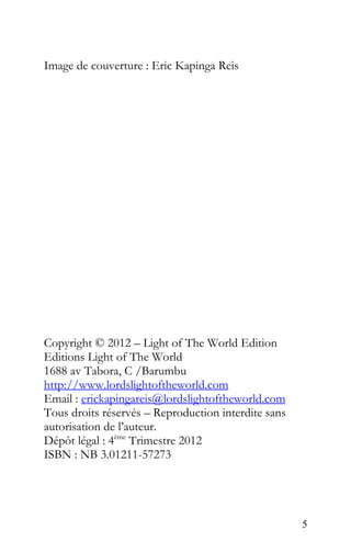 Image de couverture : Eric Kapinga Reis
Copyright © 2012 – Light of The World Edition
Editions Light of The World
1688 av Tabora, C /Barumbu
http://www.lordslightoftheworld.com
Email : erickapingareis@lordslightoftheworld.com
Tous droits réservés – Reproduction interdite sans
autorisation de l’auteur.
Dépôt légal : 4ème
Trimestre 2012
ISBN : NB 3.01211-57273
5
 