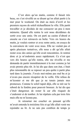 C’est alors qu’un matin, comme il faisait très
beau, on s’est réveillé en se disant qu’on allait partir à la
mer pour le weekend. On était au mois d’avril et les
premiers rayons de soleil réchauffaient la ville. Elle partit
travailler et je décidais de me consacrer un peu à mon
mémoire. Quand elle rentra le soir nous décidâmes de
sortir avec une amie. On est parti au casino d’abord et
ensuite on s’est retrouvés en boîte. Vers six heures du
matin, je voulais rentrer et avec notre amie, on essaya de
la convaincre de venir avec nous. Elle ne voulait pas et
après plusieurs tentatives, elle nous a dit qu’elle allait
rester avec des amies qu’elle avait rencontrées. Je rentrai
donc et je m’endormis assez rapidement. Ce n’est que
vers dix heures qu’elle rentra, elle me réveilla et me
demanda de partir immédiatement à la mer comme je lui
avais promis plus tôt. Je lui dis que dans son état, c’était
plus raisonnable de se reposer un peu quitte à partir plus
tard dans la journée. J’avais moi-même pas mal bu et je
n’avais pas encore récupérer de la veille. Elle refusa de
m’écouter et me dit que je ne tenais jamais mes
promesses. Comme le soleil tapait déjà, elle se mit sur le
rebord de la fenêtre pour pouvoir bronzer. Je lui dis que
c’était dangereux de rester là car elle risquait de
s’endormir et de tomber. Je lui répétais cela par trois fois
mais elle ne m’écouta pas.
Je retournai me coucher en pensant qu’elle
m’avait entendu la troisième fois et qu’elle allait venir me
rejoindre au lit. Je ne sais pas combien de temps je
50
 