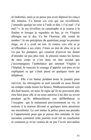 m’endormis, mais je ne pense pas avoir dépassé les cinq à
dix minutes. Ce furent ces cris qui me réveillèrent,
j’entendis quelqu’un crier à l’aide et dire « J’ai mal ! J’ai
mal ! ». Je me réveillais en catastrophe et je courus à la
fenêtre et lorsque je regardais en bas, je vis Virginie
allongée sur le dos. Ce fut l’horreur, elle venait de
tomber ! Je me précipitais du quatrième jusqu’au premier
étage, où il y avait un toit. Je courus vers elle et je
m’effondrais à ses côtés. J’étais en état de choc et je ne
vis pas les pompiers qui venaient d’arriver me disant
d’attendre un peu plus loin. Je pleurais toutes les larmes
de mon corps et c’est dans un état second que
j’accompagnais l’ambulance qui amenait Virginie à
l’hôpital. Je trouvais le courage d’appeler son père en lui
expliquant ce qui s’était passé en quelques mots par
téléphone.
Elle s’est battue pendant toute la journée pour
survivre, les chirurgiens se sont succédé en nous faisant
un compte rendu toutes les heures. Malheureusement vers
dix-huit heures, on nous fit signe qu’ils ne pouvaient plus
rien faire pour elle et on nous autorisa à lui dire au revoir
pendant qu’ils débranchèrent son défibrillateur et
l’oxygène qui la maintenait provisoirement en vie. Je
rentrais à la maison dévasté et quelques amis passèrent
me réconforter. Le soir même la police passa me prendre
à l’appartement pour que je puisse être entendu. Je leur
racontais comment cette journée avait été un cauchemar
et comment je m’en voulais de ne pas l’avoir moi-même
51
 