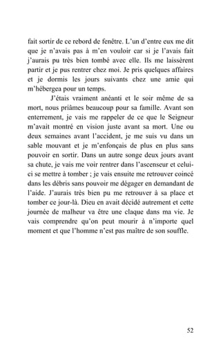 fait sortir de ce rebord de fenêtre. L’un d’entre eux me dit
que je n’avais pas à m’en vouloir car si je l’avais fait
j’aurais pu très bien tombé avec elle. Ils me laissèrent
partir et je pus rentrer chez moi. Je pris quelques affaires
et je dormis les jours suivants chez une amie qui
m’hébergea pour un temps.
J’étais vraiment anéanti et le soir même de sa
mort, nous priâmes beaucoup pour sa famille. Avant son
enterrement, je vais me rappeler de ce que le Seigneur
m’avait montré en vision juste avant sa mort. Une ou
deux semaines avant l’accident, je me suis vu dans un
sable mouvant et je m’enfonçais de plus en plus sans
pouvoir en sortir. Dans un autre songe deux jours avant
sa chute, je vais me voir rentrer dans l’ascenseur et celui-
ci se mettre à tomber ; je vais ensuite me retrouver coincé
dans les débris sans pouvoir me dégager en demandant de
l’aide. J’aurais très bien pu me retrouver à sa place et
tomber ce jour-là. Dieu en avait décidé autrement et cette
journée de malheur va être une claque dans ma vie. Je
vais comprendre qu’on peut mourir à n’importe quel
moment et que l’homme n’est pas maître de son souffle.
52
 